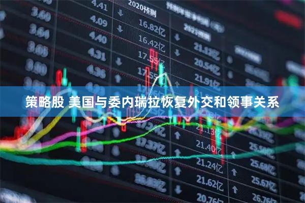 策略股 美国与委内瑞拉恢复外交和领事关系