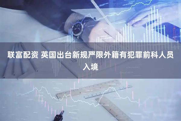 联富配资 英国出台新规严限外籍有犯罪前科人员入境