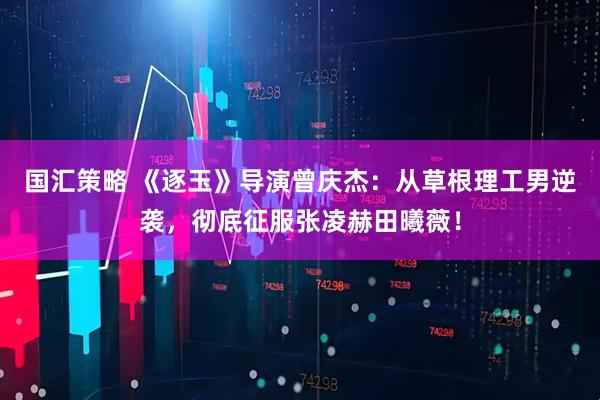 国汇策略 《逐玉》导演曾庆杰：从草根理工男逆袭，彻底征服张凌赫田曦薇！