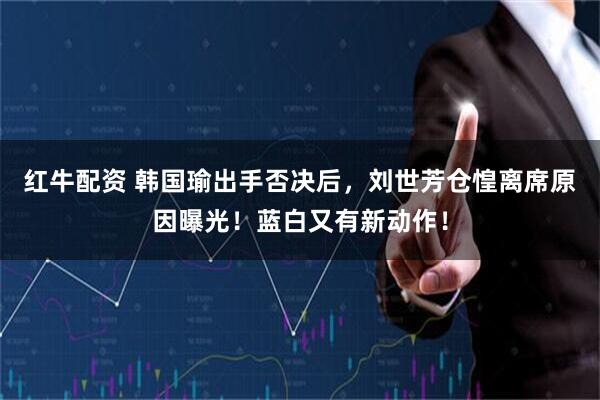 红牛配资 韩国瑜出手否决后，刘世芳仓惶离席原因曝光！蓝白又有新动作！