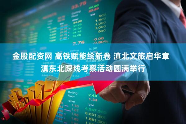 金股配资网 高铁赋能绘新卷 滇北文旅启华章  滇东北踩线考察活动圆满举行