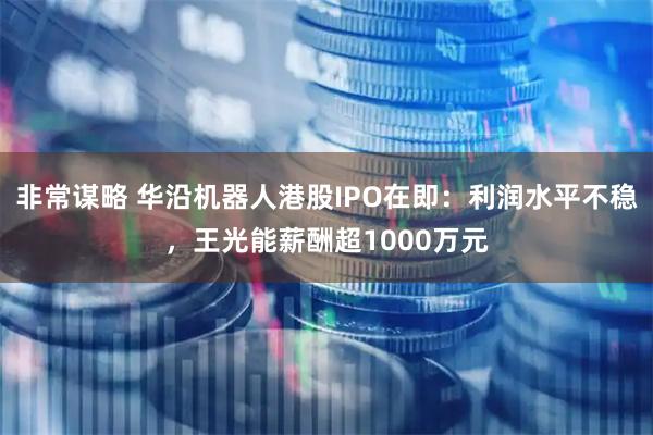 非常谋略 华沿机器人港股IPO在即：利润水平不稳，王光能薪酬超1000万元