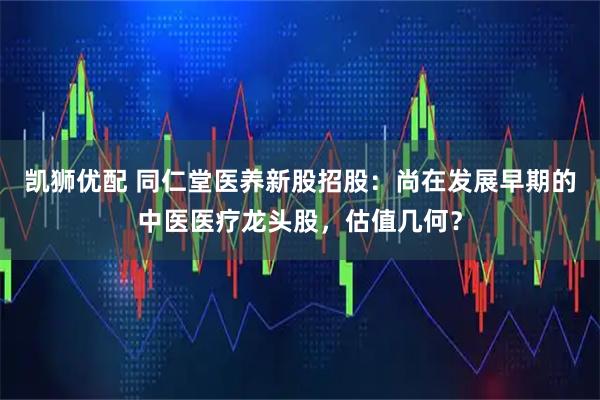 凯狮优配 同仁堂医养新股招股：尚在发展早期的中医医疗龙头股，估值几何？