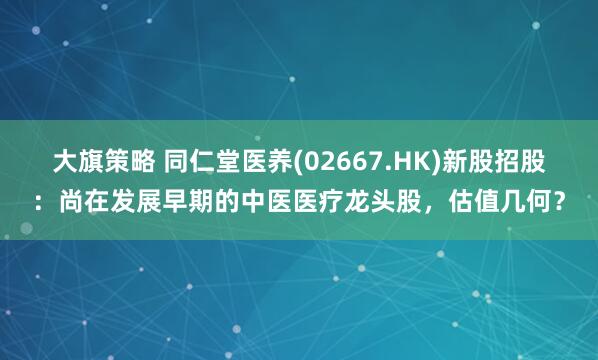 大旗策略 同仁堂医养(02667.HK)新股招股：尚在发展早期的中医医疗龙头股，估值几何？