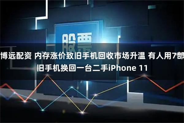 博远配资 内存涨价致旧手机回收市场升温 有人用7部旧手机换回一台二手iPhone 11
