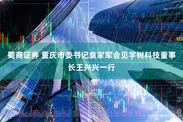 蜀商证券 重庆市委书记袁家军会见宇树科技董事长王兴兴一行