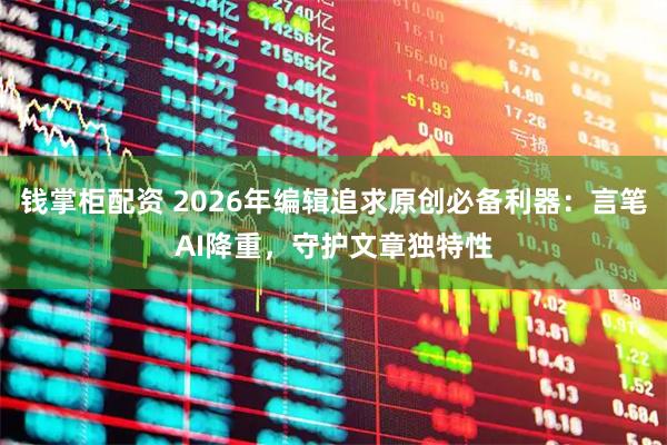 钱掌柜配资 2026年编辑追求原创必备利器：言笔AI降重，守护文章独特性