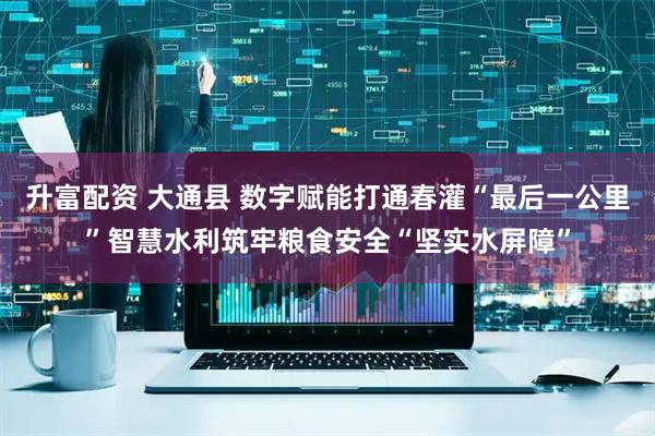 升富配资 大通县 数字赋能打通春灌“最后一公里”智慧水利筑牢粮食安全“坚实水屏障”