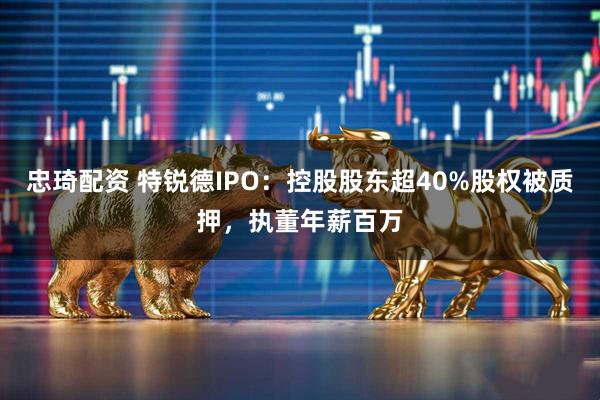 忠琦配资 特锐德IPO：控股股东超40%股权被质押，执董年薪百万