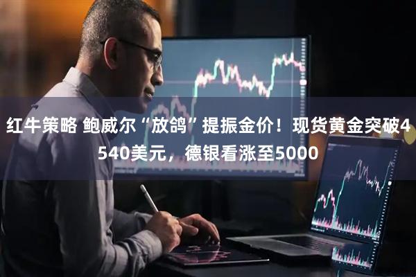 红牛策略 鲍威尔“放鸽”提振金价！现货黄金突破4540美元，德银看涨至5000