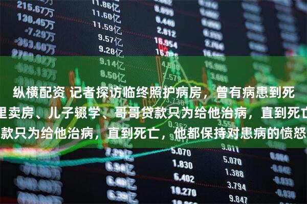 纵横配资 记者探访临终照护病房，曾有病患到死都不接受患病事实：家里卖房、儿子辍学、哥哥贷款只为给他治病，直到死亡，他都保持对患病的愤怒