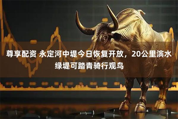 尊享配资 永定河中堤今日恢复开放，20公里滨水绿堤可踏青骑行观鸟
