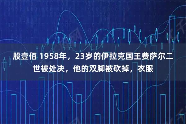股壹佰 1958年，23岁的伊拉克国王费萨尔二世被处决，他的双脚被砍掉，衣服