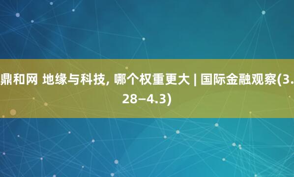 鼎和网 地缘与科技, 哪个权重更大 | 国际金融观察(3.28—4.3)