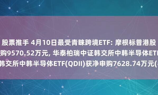 股票推手 4月10日最受青睐跨境ETF: 摩根标普港股通低波红利ETF获净申购9570.52万元, 华泰柏瑞中证韩交所中韩半导体ETF(QDII)获净申购7628.74万元(名单)