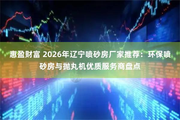 惠盈财富 2026年辽宁喷砂房厂家推荐：环保喷砂房与抛丸机优质服务商盘点