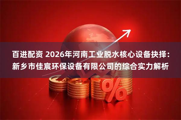 百进配资 2026年河南工业脱水核心设备抉择:新乡市佳宸环保设备有限公司的综合实力解析
