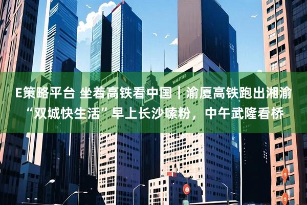 E策略平台 坐着高铁看中国｜渝厦高铁跑出湘渝“双城快生活”早上长沙嗦粉，中午武隆看桥