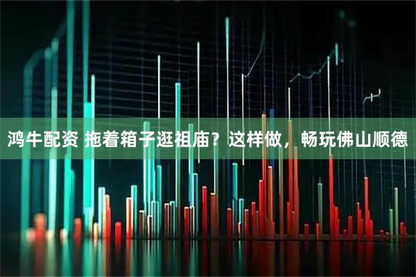 鸿牛配资 拖着箱子逛祖庙？这样做，畅玩佛山顺德