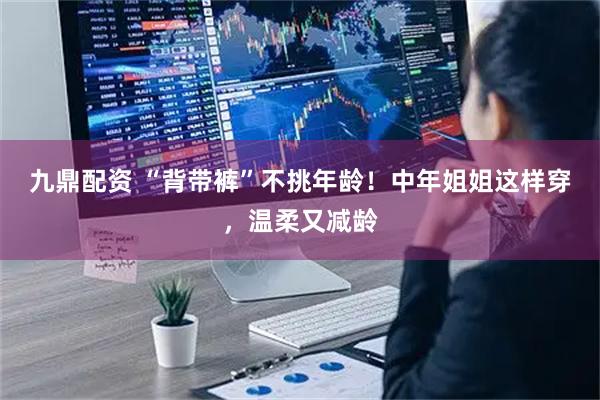 九鼎配资 “背带裤”不挑年龄！中年姐姐这样穿，温柔又减龄