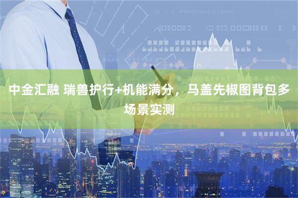 中金汇融 瑞兽护行+机能满分，马盖先椒图背包多场景实测
