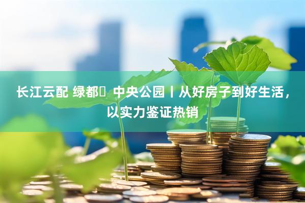 长江云配 绿都・中央公园丨从好房子到好生活，以实力鉴证热销