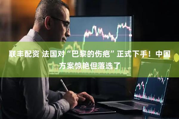 联丰配资 法国对“巴黎的伤疤”正式下手！中国方案惊艳但落选了