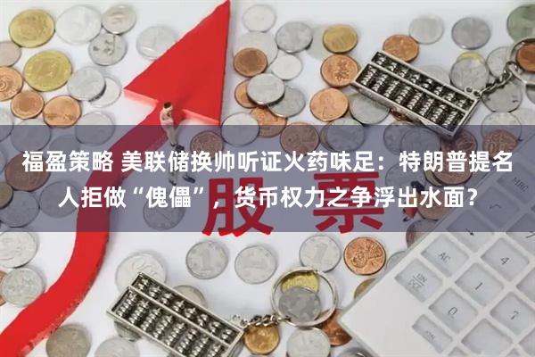 福盈策略 美联储换帅听证火药味足：特朗普提名人拒做“傀儡”，货币权力之争浮出水面？