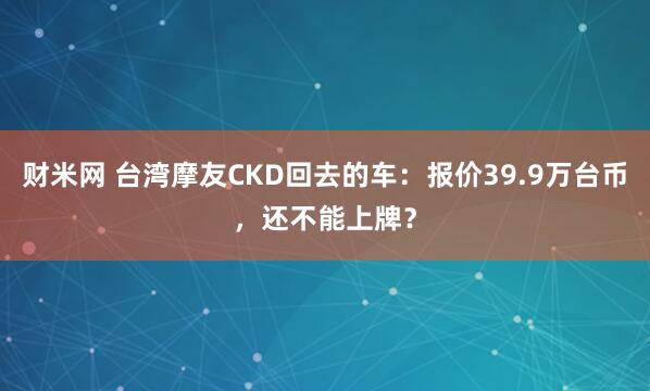 财米网 台湾摩友CKD回去的车：报价39.9万台币，还不能上牌？