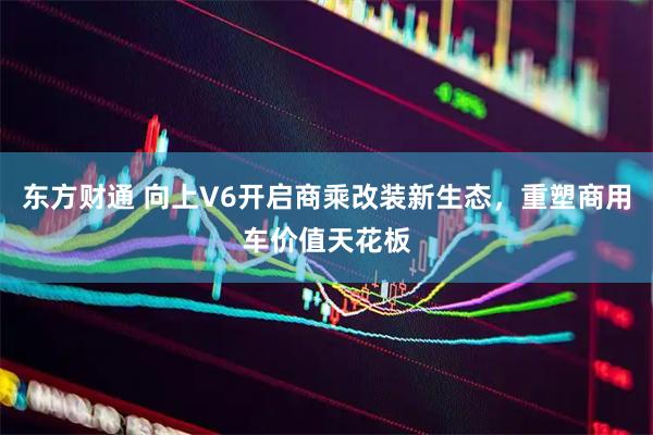 东方财通 向上V6开启商乘改装新生态，重塑商用车价值天花板