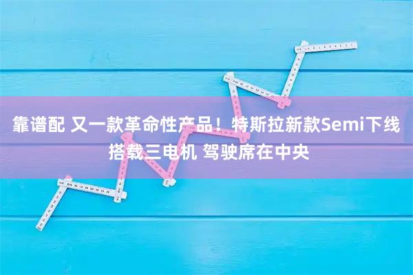 靠谱配 又一款革命性产品！特斯拉新款Semi下线 搭载三电机 驾驶席在中央