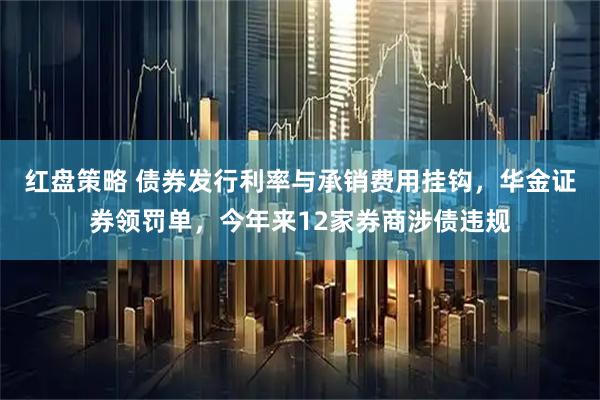 红盘策略 债券发行利率与承销费用挂钩，华金证券领罚单，今年来12家券商涉债违规