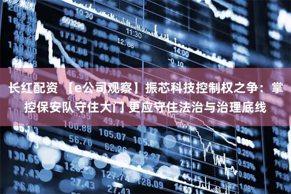 长红配资 【e公司观察】振芯科技控制权之争：掌控保安队守住大门 更应守住法治与治理底线