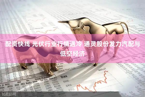 配资快线 光伏行业行情遇冷 通灵股份发力汽配与低空经济