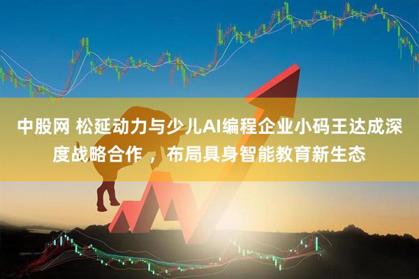中股网 松延动力与少儿AI编程企业小码王达成深度战略合作 ，布局具身智能教育新生态