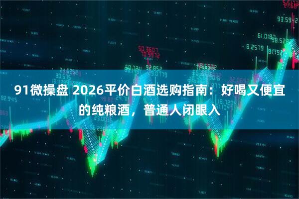 91微操盘 2026平价白酒选购指南：好喝又便宜的纯粮酒，普通人闭眼入
