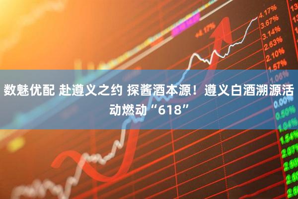 数魅优配 赴遵义之约 探酱酒本源！遵义白酒溯源活动燃动“618”
