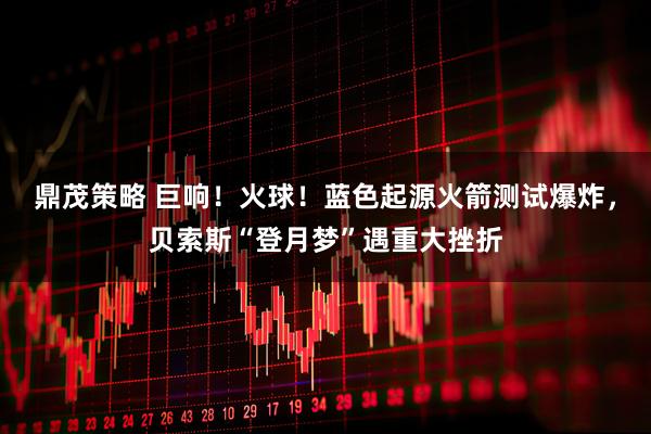 鼎茂策略 巨响！火球！蓝色起源火箭测试爆炸，贝索斯“登月梦”遇重大挫折