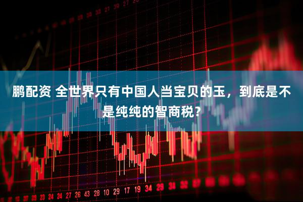 鹏配资 全世界只有中国人当宝贝的玉，到底是不是纯纯的智商税？