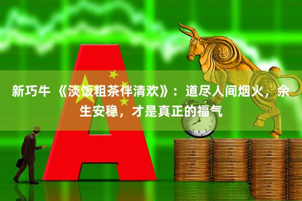 新巧牛 《淡饭粗茶伴清欢》：道尽人间烟火，余生安稳，才是真正的福气