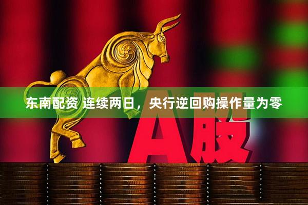 东南配资 连续两日，央行逆回购操作量为零