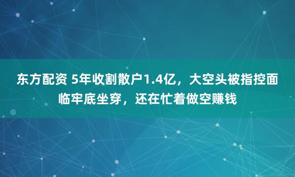 东方配资 5年收割散户1.4亿，大空头被指控面临牢底坐穿，还在忙着做空赚钱