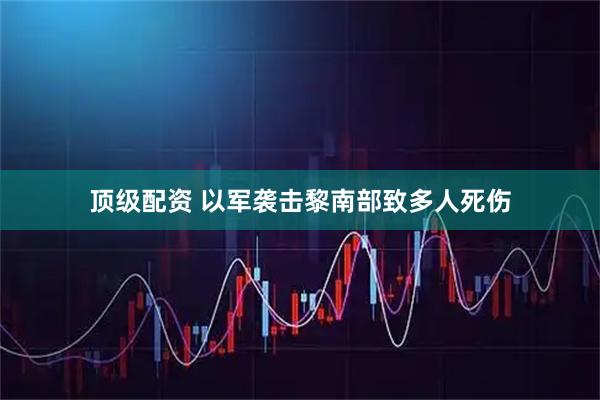 顶级配资 以军袭击黎南部致多人死伤