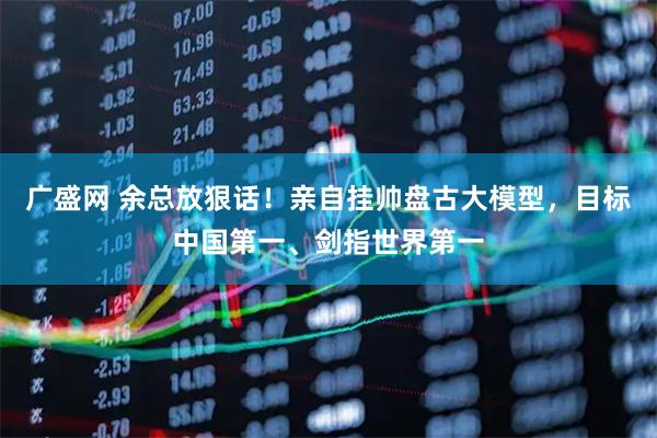 广盛网 余总放狠话！亲自挂帅盘古大模型，目标中国第一、剑指世界第一