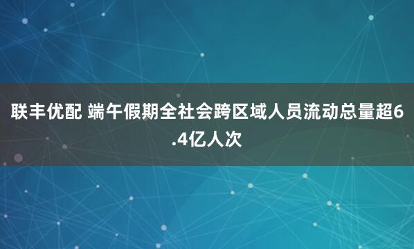 联丰优配 端午假期全社会跨区域人员流动总量超6.4亿人次