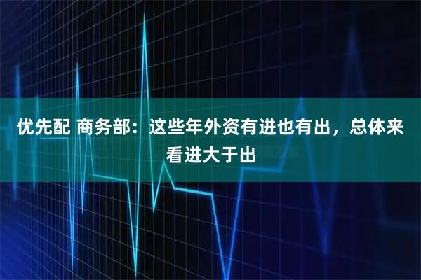 优先配 商务部：这些年外资有进也有出，总体来看进大于出