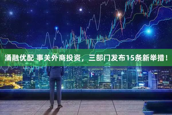涌融优配 事关外商投资，三部门发布15条新举措！