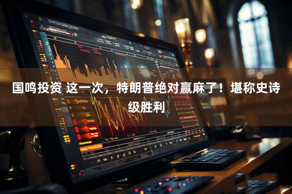 国鸣投资 这一次，特朗普绝对赢麻了！堪称史诗级胜利