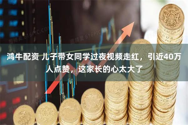 鸿牛配资 儿子带女同学过夜视频走红，引近40万人点赞，这家长的心太大了