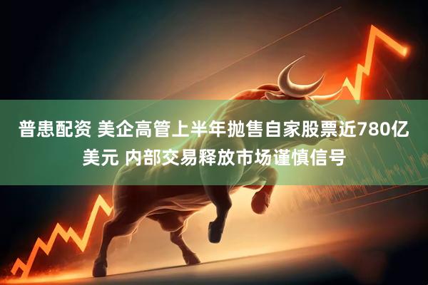 普患配资 美企高管上半年抛售自家股票近780亿美元 内部交易释放市场谨慎信号